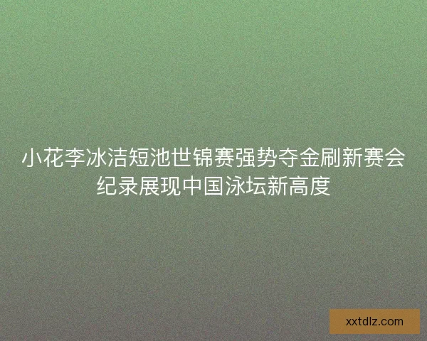 小花李冰洁短池世锦赛强势夺金刷新赛会纪录展现中国泳坛新高度