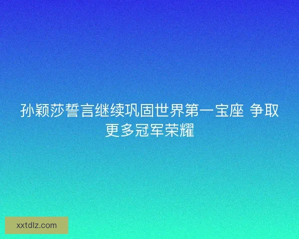 孙颖莎誓言继续巩固世界第一宝座 争取更多冠军荣耀